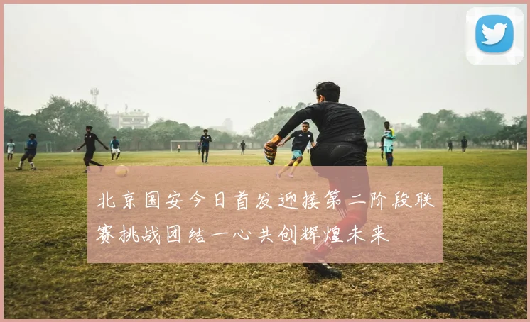 北京国安今日首发迎接第二阶段联赛挑战团结一心共创辉煌未来