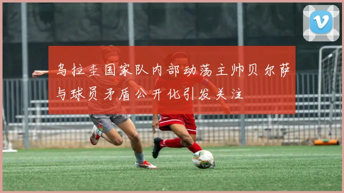 乌拉圭国家队内部动荡主帅贝尔萨与球员矛盾公开化引发关注