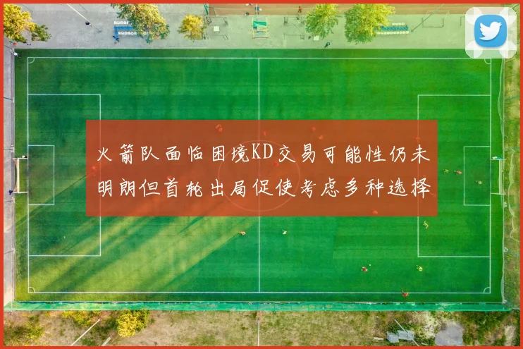 火箭队面临困境KD交易可能性仍未明朗但首轮出局促使考虑多种选择