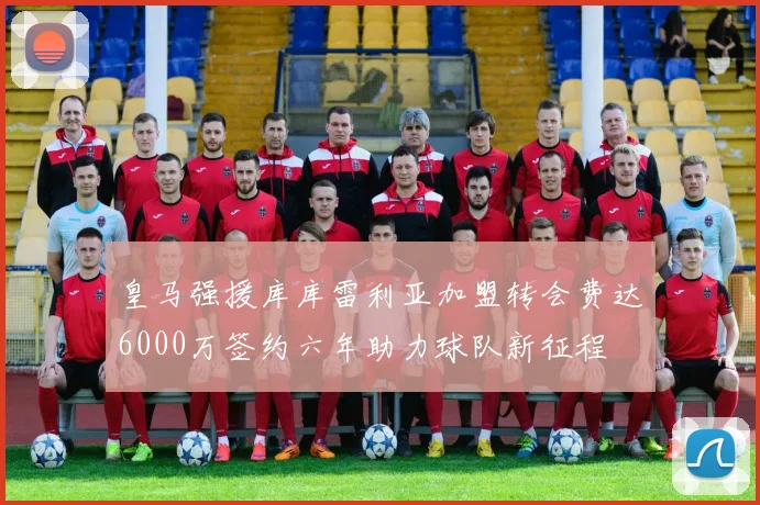 皇马强援库库雷利亚加盟转会费达6000万签约六年助力球队新征程