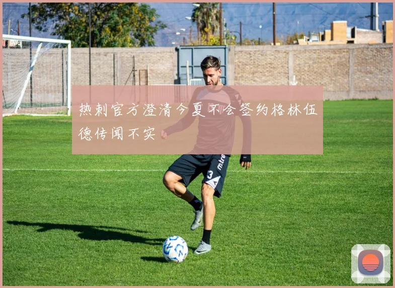 热刺官方澄清今夏不会签约格林伍德传闻不实