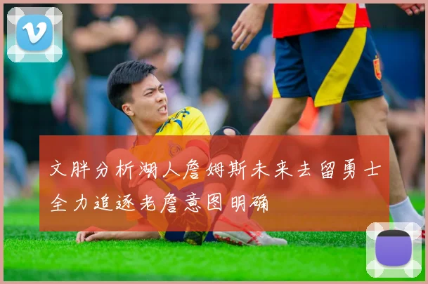 文胖分析湖人詹姆斯未来去留勇士全力追逐老詹意图明确