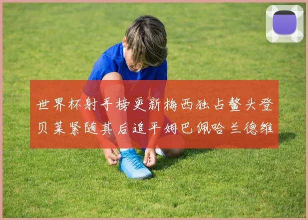 世界杯射手榜更新梅西独占鳌头登贝莱紧随其后追平姆巴佩哈兰德维尼修斯