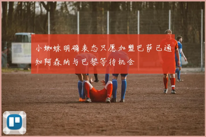 小蜘蛛明确表态只愿加盟巴萨已通知阿森纳与巴黎等待机会