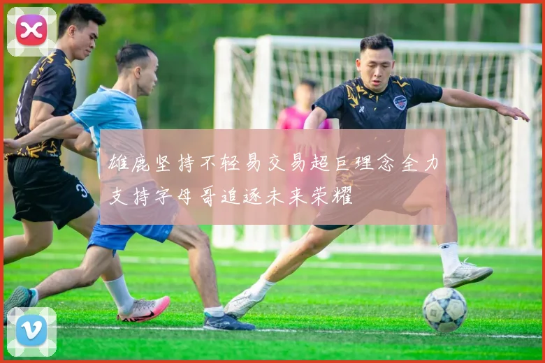 雄鹿坚持不轻易交易超巨理念全力支持字母哥追逐未来荣耀