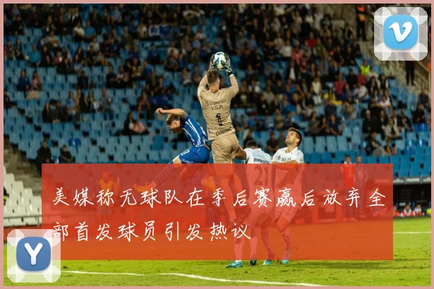 美媒称无球队在季后赛赢后放弃全部首发球员引发热议