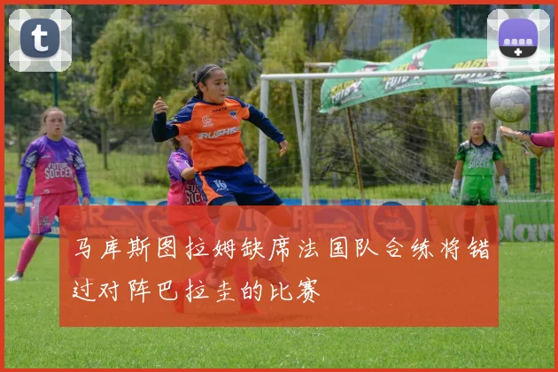 马库斯图拉姆缺席法国队合练将错过对阵巴拉圭的比赛