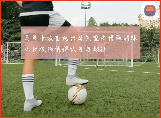 乌度卡谈首轮出局失望之情强调球队积极面值得认可与期待