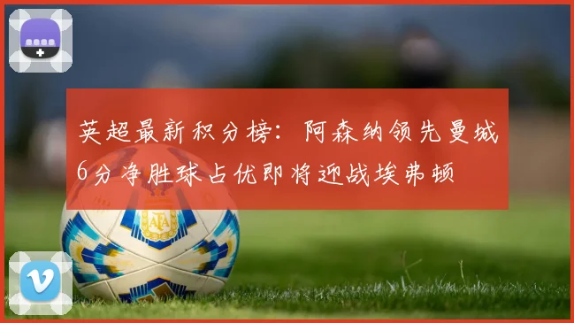 英超最新积分榜：阿森纳领先曼城6分净胜球占优即将迎战埃弗顿