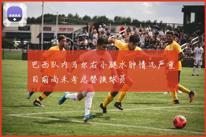 巴西队内马尔右小腿水肿情况严重目前尚未考虑替换球员