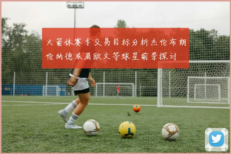 火箭休赛季交易目标分析杰伦布朗伦纳德浓眉欧文等球星前景探讨
