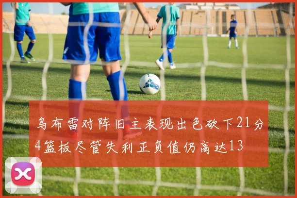 乌布雷对阵旧主表现出色砍下21分4篮板尽管失利正负值仍高达13
