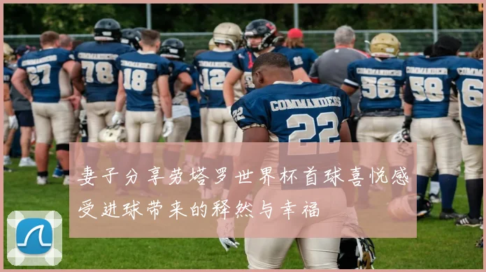 妻子分享劳塔罗世界杯首球喜悦感受进球带来的释然与幸福