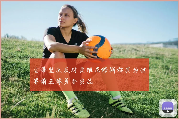 古蒂坚决反对卖维尼修斯称其为世界前五球员非卖品