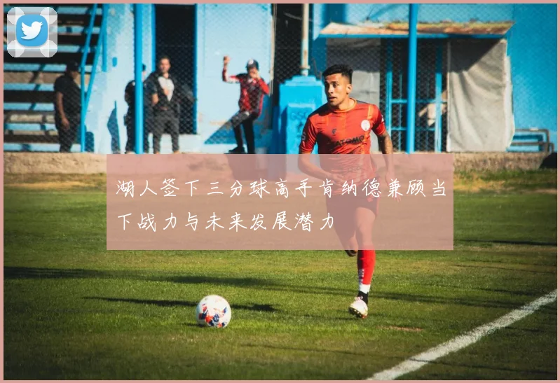 湖人签下三分球高手肯纳德兼顾当下战力与未来发展潜力