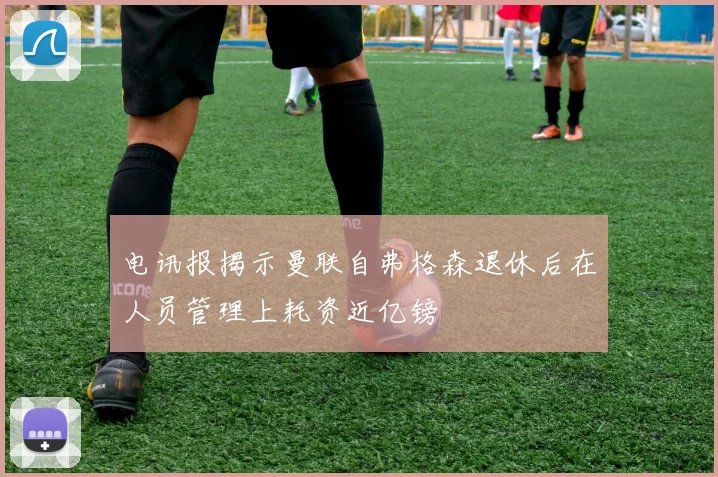 电讯报揭示曼联自弗格森退休后在人员管理上耗资近亿镑