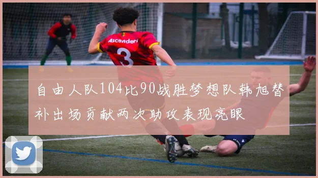 自由人队104比90战胜梦想队韩旭替补出场贡献两次助攻表现亮眼