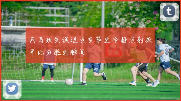 西马坎失误送点多萨里冷静点射扳平比分胜利瞬间